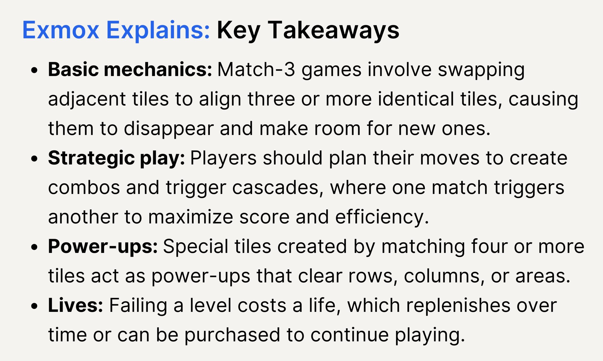 Match-3 Games Key Takeaways Infographic of key takeaways about match-3 games. Basic mechanics: Match-3 games involve swapping adjacent tiles to align three or more identical tiles, causing them to disappear and make room for new ones.<br />
Strategic play: Players should plan their moves to create combos and trigger cascades, where one match triggers another to maximize score and efficiency.<br />
Power-ups: Special tiles created by matching four or more tiles act as power-ups that clear rows, columns, or areas.<br />
Lives: Failing a level costs a life, which replenishes over time or can be purchased to continue playing.